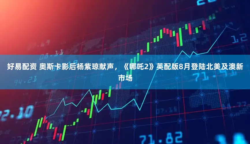 好易配资 奥斯卡影后杨紫琼献声，《哪吒2》英配版8月登陆北美及澳新市场