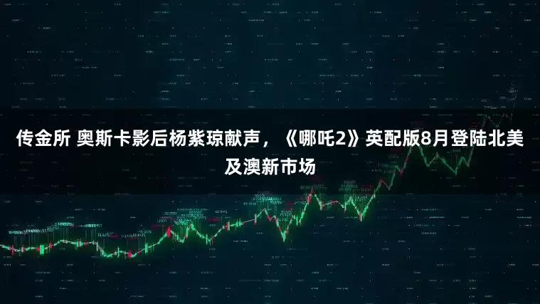 传金所 奥斯卡影后杨紫琼献声，《哪吒2》英配版8月登陆北美及澳新市场