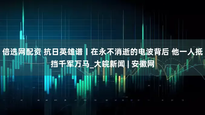 倍选网配资 抗日英雄谱丨在永不消逝的电波背后 他一人抵挡千军万马_大皖新闻 | 安徽网