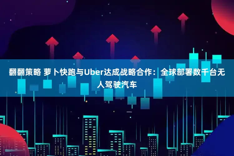 翻翻策略 萝卜快跑与Uber达成战略合作：全球部署数千台无人驾驶汽车