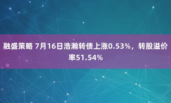 融盛策略 7月16日浩瀚转债上涨0.53%，转股溢价率51.54%