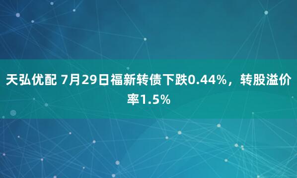 天弘优配 7月29日福新转债下跌0.44%，转股溢价率1.5%