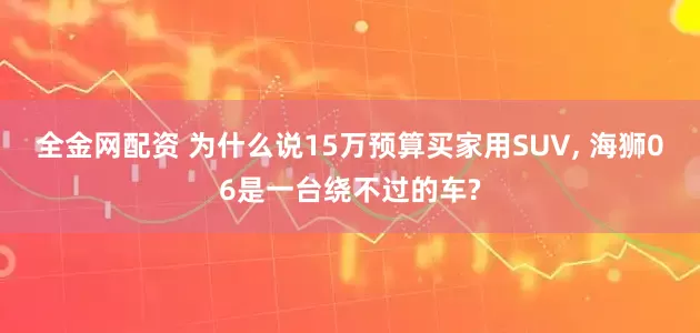 全金网配资 为什么说15万预算买家用SUV, 海狮06是一台绕不过的车?