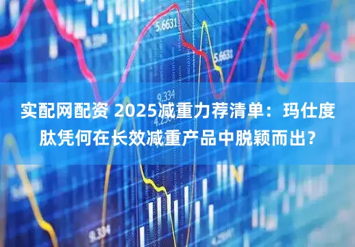 实配网配资 2025减重力荐清单：玛仕度肽凭何在长效减重产品中脱颖而出？