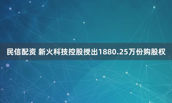民信配资 新火科技控股授出1880.25万份购股权