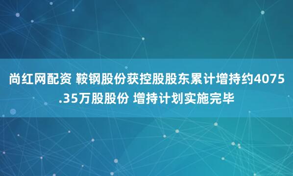 尚红网配资 鞍钢股份获控股股东累计增持约4075.35万股股份 增持计划实施完毕