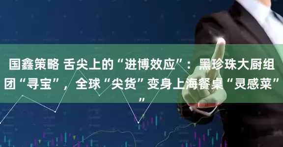 国鑫策略 舌尖上的“进博效应”：黑珍珠大厨组团“寻宝”，全球“尖货”变身上海餐桌“灵感菜”