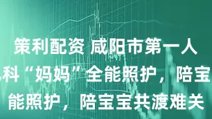 策利配资 咸阳市第一人民医院：儿科“妈妈”全能照护，陪宝宝共渡难关