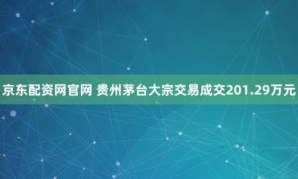 京东配资网官网 贵州茅台大宗交易成交201.29万元