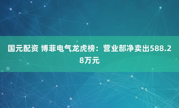 国元配资 博菲电气龙虎榜：营业部净卖出588.28万元