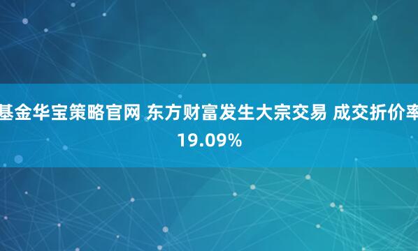 基金华宝策略官网 东方财富发生大宗交易 成交折价率19.09%