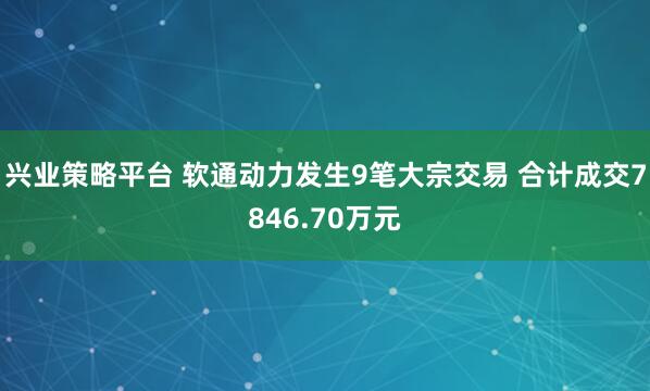 兴业策略平台 软通动力发生9笔大宗交易 合计成交7846.70万元