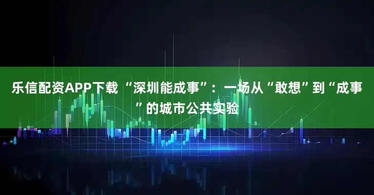 乐信配资APP下载 “深圳能成事”：一场从“敢想”到“成事”的城市公共实验