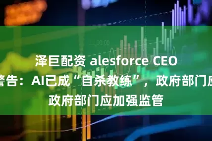 泽巨配资 alesforce CEO贝尼奥夫警告：AI已成“自杀教练”，政府部门应加强监管
