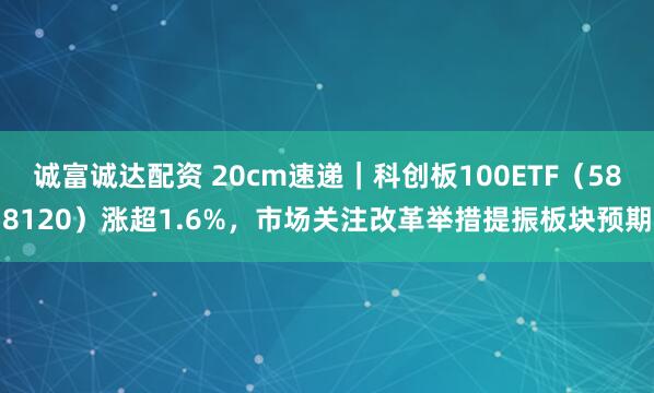 诚富诚达配资 20cm速递｜科创板100ETF（588120）涨超1.6%，市场关注改革举措提振板块预期